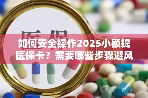如何安全操作2025小额提医保卡？需要哪些步骤避风险？